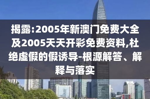 揭露:2005年新澳门免费大全及2005天天开彩免费资料,杜绝虚假的假诱导-根源解答、解释与落实