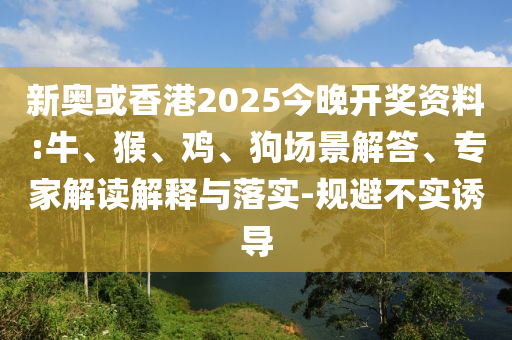 新奥或香港2025今晚开奖资料:牛、猴、鸡、狗场景解答、专家解读解释与落实-规避不实诱导