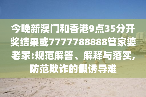 今晚新澳门和香港9点35分开奖结果或7777788888管家婆老家:规范解答、解释与落实,防范欺诈的假诱导难
